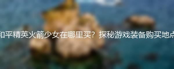 和平精英火箭少女在哪里买？探秘游戏装备购买地点