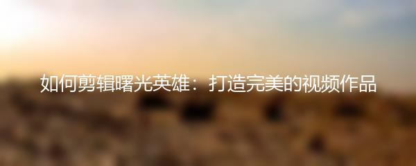 如何剪辑曙光英雄：打造完美的视频作品