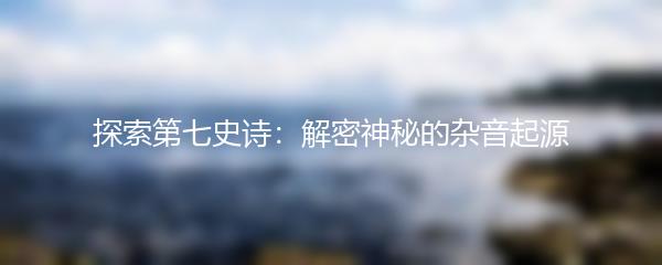 探索第七史诗：解密神秘的杂音起源