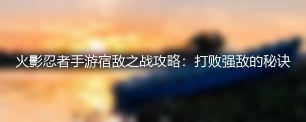 火影忍者手游宿敌之战攻略：打败强敌的秘诀