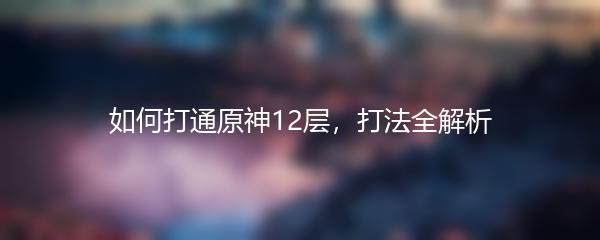 如何打通原神12层，打法全解析