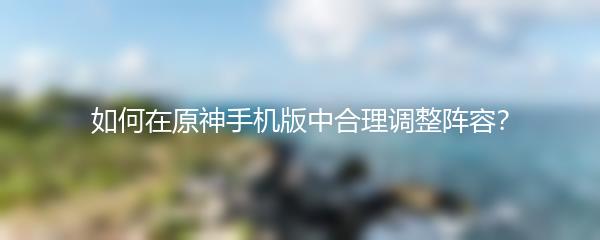 如何在原神手机版中合理调整阵容？