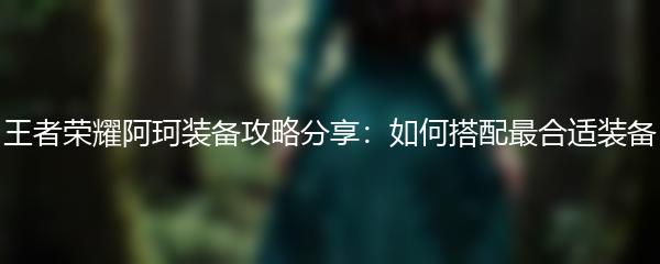 王者荣耀阿珂装备攻略分享：如何搭配最合适装备