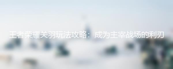 王者荣耀关羽玩法攻略：成为主宰战场的利刃