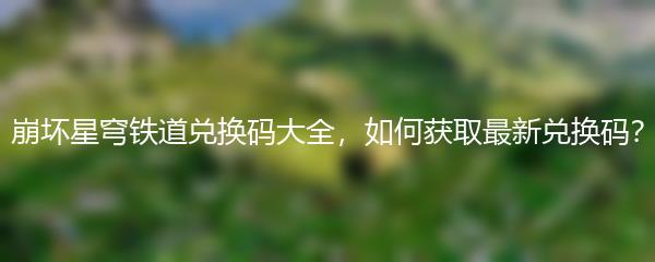 崩坏星穹铁道兑换码大全，如何获取最新兑换码？
