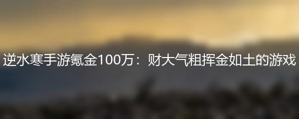 逆水寒手游氪金100万：财大气粗挥金如土的游戏