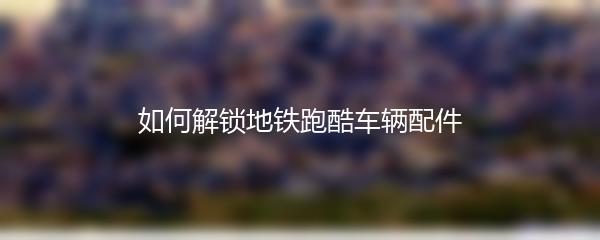 如何解锁地铁跑酷车辆配件