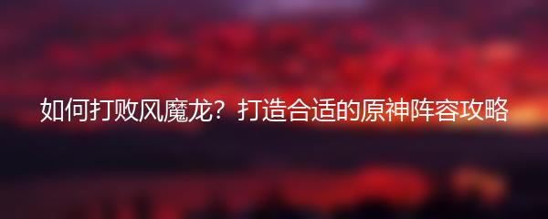 如何打败风魔龙？打造合适的原神阵容攻略