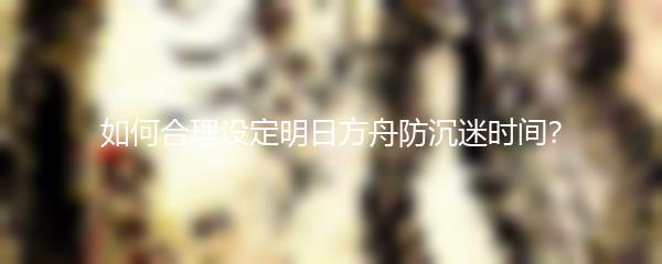 如何合理设定明日方舟防沉迷时间？