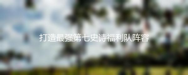 打造最强第七史诗福利队阵容