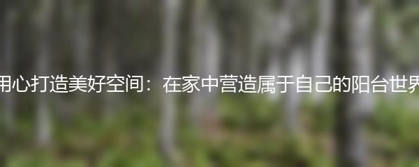 用心打造美好空间：在家中营造属于自己的阳台世界