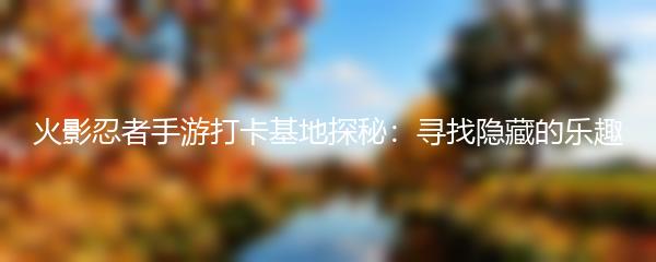 火影忍者手游打卡基地探秘：寻找隐藏的乐趣