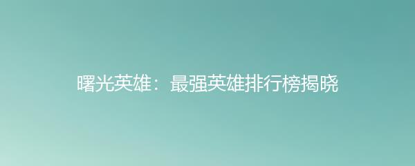 曙光英雄：最强英雄排行榜揭晓