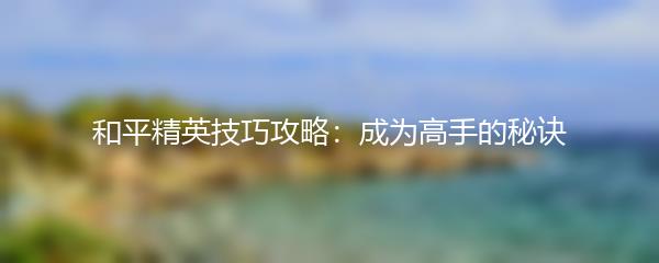 和平精英技巧攻略：成为高手的秘诀