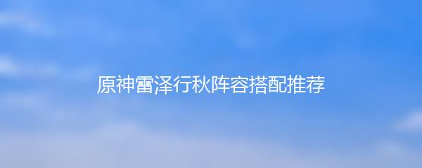 原神雷泽行秋阵容搭配推荐