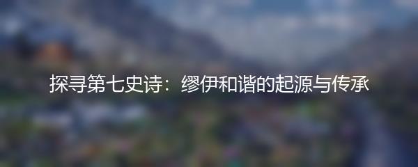探寻第七史诗：缪伊和谐的起源与传承