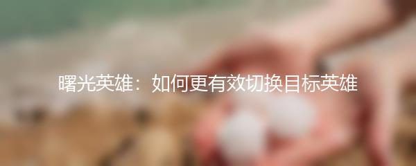 曙光英雄：如何更有效切换目标英雄