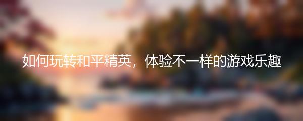 如何玩转和平精英，体验不一样的游戏乐趣