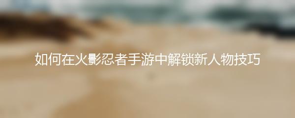 如何在火影忍者手游中解锁新人物技巧