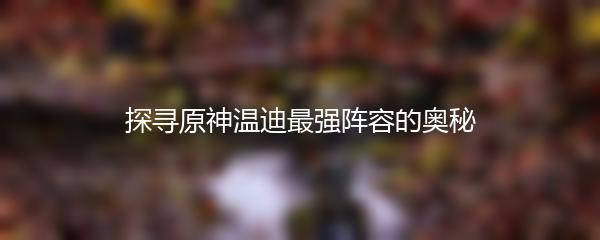 探寻原神温迪最强阵容的奥秘