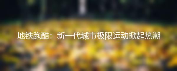 地铁跑酷：新一代城市极限运动掀起热潮