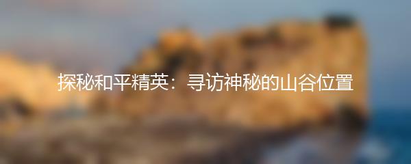 探秘和平精英：寻访神秘的山谷位置