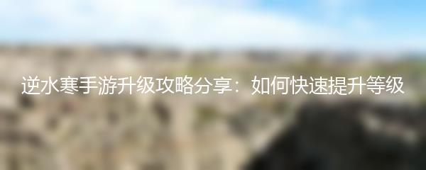 逆水寒手游升级攻略分享：如何快速提升等级