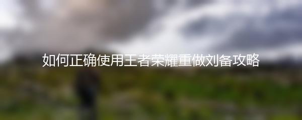 如何正确使用王者荣耀重做刘备攻略