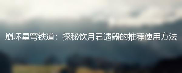 崩坏星穹铁道：探秘饮月君遗器的推荐使用方法