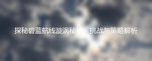 探秘碧蓝航线漩涡秘境：挑战与策略解析