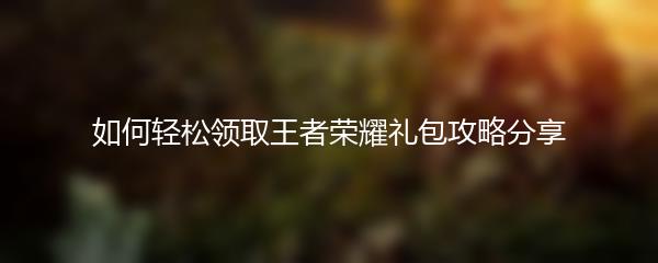 如何轻松领取王者荣耀礼包攻略分享