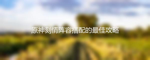 原神刻情阵容搭配的最佳攻略