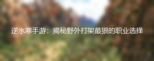 逆水寒手游：揭秘野外打架最狠的职业选择