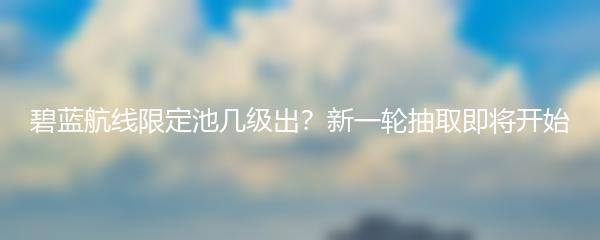 碧蓝航线限定池几级出？新一轮抽取即将开始