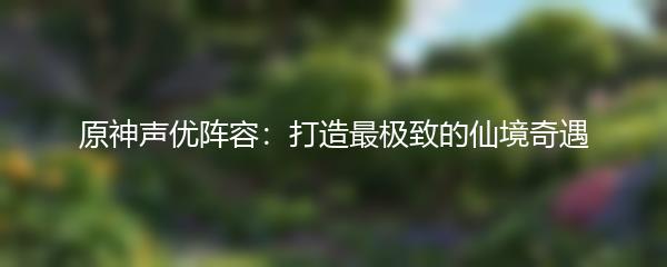 原神声优阵容：打造最极致的仙境奇遇