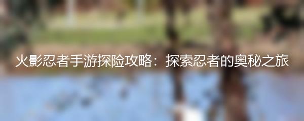 火影忍者手游探险攻略：探索忍者的奥秘之旅