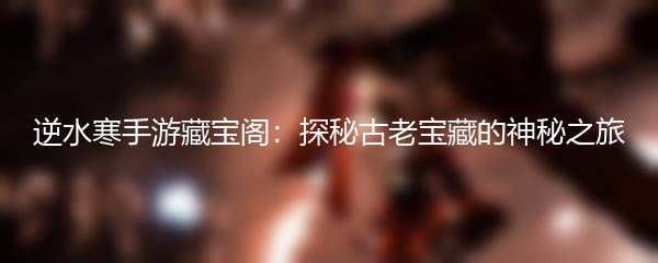 逆水寒手游藏宝阁：探秘古老宝藏的神秘之旅
