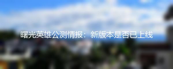 曙光英雄公测情报：新版本是否已上线