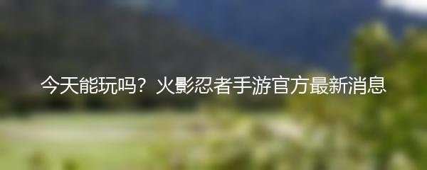 今天能玩吗？火影忍者手游官方最新消息