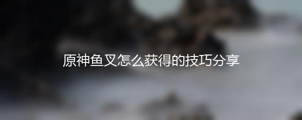 原神鱼叉怎么获得的技巧分享