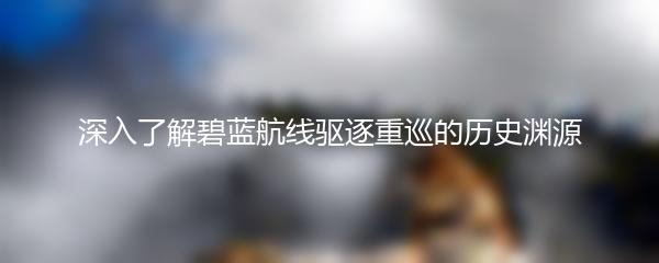 深入了解碧蓝航线驱逐重巡的历史渊源