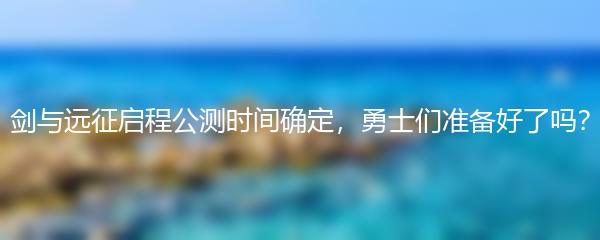 剑与远征启程公测时间确定，勇士们准备好了吗？