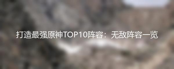 打造最强原神TOP10阵容：无敌阵容一览