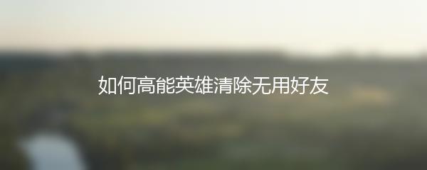 如何高能英雄清除无用好友