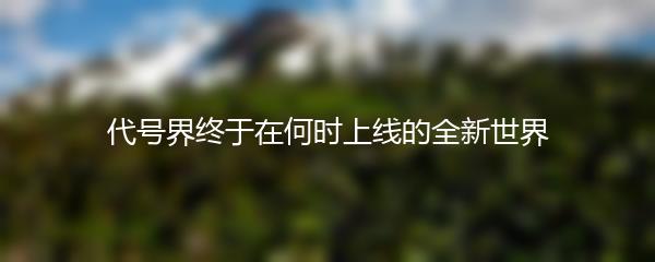 代号界终于在何时上线的全新世界