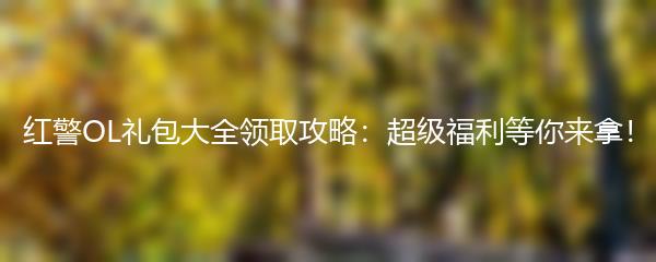 红警OL礼包大全领取攻略：超级福利等你来拿！