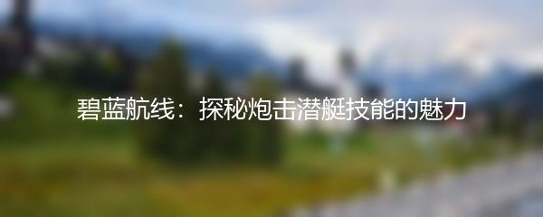 碧蓝航线：探秘炮击潜艇技能的魅力