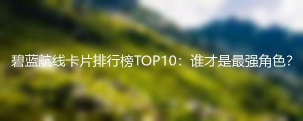 碧蓝航线卡片排行榜TOP10：谁才是最强角色？