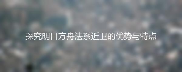 探究明日方舟法系近卫的优势与特点