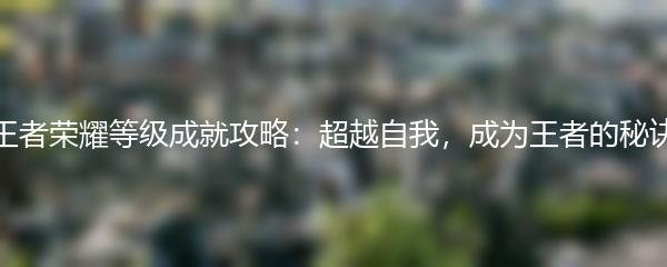 王者荣耀等级成就攻略：超越自我，成为王者的秘诀